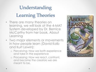 Understanding
Learning Theories
• There are many theories on
learning, we will look at the 4-MAT
System developed by Dr. Bernice
McCarthy from her book, About
Learning
• Two major elements or movements
in how people learn (David Kolb
and Kurt Lewin):
o Perceiving: How we both experience
and take in the experience
o Processing: How we react, confront,
and become the creators we are
meant to be.
 
