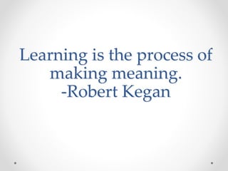 Learning is the process of
making meaning.
-Robert Kegan
 