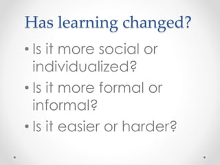Has learning changed?
• Is it more social or
individualized?
• Is it more formal or
informal?
• Is it easier or harder?
 