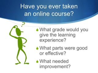 Have you ever taken
an online course?
S What grade would you
give the learning
experience?
S What parts were good
or effective?
S What needed
improvement?
 