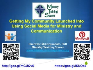 S
Getting My Community Launched Into
Using Social Media for Ministry and
Communication
Charlotte McCorquodale, PhD
Ministry Training Source
www.ministrytrainingsource.org
http://goo.gl/mGUQv5 https://goo.gl/lSUObx
 