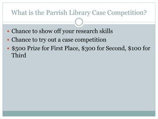 What is the Parrish Library Case Competition?
 Chance to show off your research skills
 Chance to try out a case competition
 $500 Prize for First Place, $300 for Second, $100 for
Third
 