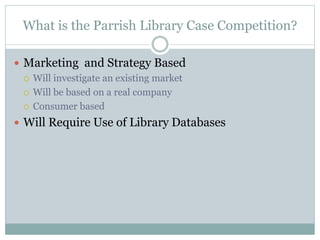 What is the Parrish Library Case Competition?
 Marketing and Strategy Based
 Will investigate an existing market
 Will be based on a real company
 Consumer based
 Will Require Use of Library Databases
 