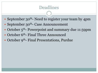 Deadlines
 September 30th- Need to register your team by 4pm
 September 30th- Case Announcement
 October 5th- Powerpoint and summary due 11:59pm
 October 6th- Final Three Announced
 October 9th- Final Presentations, Purdue
 