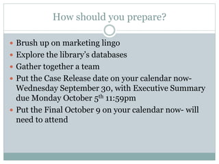 How should you prepare?
 Brush up on marketing lingo
 Explore the library’s databases
 Gather together a team
 Put the Case Release date on your calendar now-
Wednesday September 30, with Executive Summary
due Monday October 5th 11:59pm
 Put the Final October 9 on your calendar now- will
need to attend
 
