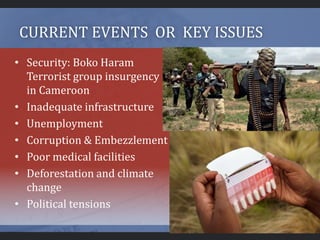CURRENT EVENTS OR KEY ISSUES
• Security: Boko Haram
Terrorist group insurgency
in Cameroon
• Inadequate infrastructure
• Unemployment
• Corruption & Embezzlement
• Poor medical facilities
• Deforestation and climate
change
• Political tensions
 