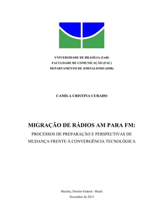 UNIVERSIDADE DE BRASÍLIA (UnB)
FACULDADE DE COMUNICAÇÃO (FAC)
DEPARTAMENTO DE JORNALISMO (JOR)
CAMILA CRISTINA CURADO
MIGRAÇÃO DE RÁDIOS AM PARA FM:
PROCESSOS DE PREPARAÇÃO E PERSPECTIVAS DE
MUDANÇA FRENTE À CONVERGÊNCIA TECNOLÓGICA
Brasília, Distrito Federal - Brasil
Novembro de 2015
 