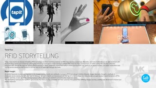 Trend Four
RFID STORYTELLING
Today, many brands are already embedding RFID technology into their marketing material. As RFID chips become increasingly affordable, and more mobile devices are able to interact with
the technology, brands are increasingly utilizing the technology to the point of even starting to embed RFID chips into their actual product, to further extend the salesfloor and mine
consumer data. Brands like Lego are utilizing RFID technology in-store, paired with augmented reality to showcase final built Lego products via digital monitors, and select winemakers even
use the service directly on their product to tell the story of the wine right through the bottle.
Retail Insight
As content becomes increasingly important in the shopper journey, brands are continually leveraging RFID technology to further influence shopper decisions through a multitude of
showcases across varying channels, from text, imagery, or video, all of which can be accessed with the tap of a mobile device. In a store, brands can push product recommendations at the
shelf in real time, or even upsell the next best product after a shopper just started to consume a less expensive option.
This developling communication platform gives brands the chance to stay connected with their customers throughout their differing shopper journeys, building new dimensions of brand and
product exposure.
AWear Technology, Isreal, 2015TapIt RFID Technology, Global, 2015
Disney Magicband, Global, 2015
 