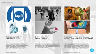 Tapit is a global technology platform which leverages a
range of contactless technologies including Near Field
Communications (NFC) and Beacons (BLE), allowing
brands to create, deliver, manage & measure engagement
through a unique database management system.
Unlike traditional RFID, brands can track unique TapIt
buttons from anywhere in the world, change their
forwarding location, and measure analytics in real-time.
Find out about TapIt here
Disney has recently addressed the full experience guests partake
in when visiting Disney resorts around the world and as a result,
have launched MagicBand, a colorful, waterproof wristband that
lessens the friction in a guests journey. The sensor-enabled bands
allow guests to do a number of things like; unlock your hotel door,
enter theme parks, get onto rides, charge food and merchandise
purchases and even interact with Disney characters and rides
throughout the park.
Get more information on MagicBand Here
With the high speed chase that fashion has become in today’s
culture, AWEAR’s new technology turns the streets into a shopping
floor..literally. The small digital chips, which can be sewn into any-
tying from shirts to shoes allow anyone interested in products they
see on the street to hold up their phone, and identify specific arti-
cles of clothing via the small chips.
Learn more about AWear Here
TAPIT RFID TECH
TapIt’s easy to manage RFID system
AWear Fashion
The Street
DISNEY’S ALL-IN-ONE WRISTBAND
Everything you need in life, right on your wrist
TREND FOUR // RFID STORYTELLING
 