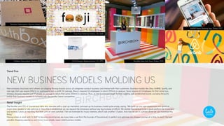 Trend Five
NEW BUSINESS MODELS MOLDING US
New company structures and cultures are shaping the way brands across all categories conduct business and interact with their customers. Business models like Uber, AirBNB, Spotify, and
new-age start-ups require little to no overhead to turn a profit. On average, Macy´s requires 62 employees to return $10mm in revenue, Sears requires 63 employees for that same turn,
whereas Amazon requires just 17 people on average to return that same $10mm in revenue. Thus, as new businesses begin to form, existing well-established brands are being forced to
evolve their business models to compete with the smaller, leaner competition.
Retail Insight
The founder and CEO of Soundcloud (who also operates with a start up mentality) summed up his business model quite simply, saying: “We build up one user-experience and spend as
much time needed to fully optimize it. Once this is established, we can expand the dimension without any big increase of efforts. We started Soundcloud to be a good platform for musicians
and worked 2 years on reaching that level until we were satisfied. Then we extended for music listeners, which took another 1.5 years. And now we are in a phase where we can monetize this
thing.”
Having a look at retail and it´s shift to become omnichannel, we many take a cue from the founder of Soundcloud, to perfect and optimize one shopper-journey at a time, to reach the best
possible shopping experience and mirror more simple, newer retail business models.
Urthbox Subscription Service, US, 2015
Birchbox Subscription Service, Global, 2012
Fooji Food Ordering System, US, 2015
LOLA Tampon Replenishment, US, 2015 BirchBox New York Store, Global, 2015
AirBNB Room Booking App, Global, 2012
 