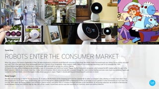 Trend One
ROBOTS ENTER THE CONSUMER MARKET
When The Jetson’s first aired in September of 1962, we were introduced to a futuristic world filled with astounding technology, like robotic maids that would wash your dishes, fix you dinner, and paint
your nails. Even a few years back, those technologies were just a figment of our imagination. Today however, robotic lifeforms are increasingly becoming a part of our everyday lives. With
artificial lifeforms like Apple’s Siri and the soon to be released JIBO, we’re well on our way to a Jetsons-like era.
At Cannes this year, artificial intelligence was definitely a topic of conversation..but not Siri or Cortana. Pepper, the first ‘true social’ companion, which entered the B2C market earlier this year, is the
latest hotbutton lifeform who is much more than a robot, he’s a companion. Able to communicate with customers through the most intuitive interface we know: voice, touch and emotion, Pepper was
created for SoftBank Mobile—one of the largest mobile phone operators in Japan. Pepper is already greeting and interacting with customers in stores!
Retail Insight
We often use technology in retail for two key reasons – 1. To reduce the the friction of the shopping journey for the customer 2. To collect our shopper’s data, allowing us to learn more about them.
Many people don´t trust certain types of technology, such as Facial Recogntion (which could give a personalised price or show an ad based on oour gender) in retail enviroments as it can seem ‘too
intrusive.’ With robots like Pepper, retailer’s can continue to reduce friction, and gather data on shoppers through enjoyable social interactions. As technology advances, we continue to decrease the
border between human and machine step-by-step, and will see a peak in automated services executed seamlessly by machines, robots and artificial lifeforms.
Pepper, Artificial Lifeform/Robot, Japan, 2015
OSHBOT, Robotic Concierge, USA, 2015
JIBO, A Lifelike Family Member, USA, 2015 The Jetson’s ‘Rosie Robot’, 1962
 