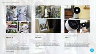 Deemed the ‘first social robot,’ of his kind, Pepper is able to
communicate with anyone through talk, touch and emotion. If
you frown, Pepper will understand that something is bothering
you. To cheer you up, he may play an upbeat song.
He learns new things about individual tastes, capable of both
adaptation and self-improvement.
In a retail setting, Pepper is helping shoppers pick out mobile
devices, checking customers out on his touchscreen chest pad,
and entertaining unenthused guests as their parents shop.
Experience PEPPER
Assistant, photographer, storyteller, messenger and companion,
Jibo is the do it all robot for families everywhere. Yet to launch,
Jibo was created to seamlessly integrate with families in their daily
lives. Jibo will take pictures at parties, read you your recipes as you
cook, tell children stories and help them learn, and even moves
and interacts like a real human being, with no activation required.
See JIBO Here
Implemented by Lowe’s in northern Califoria, OSHBOT is able to
help shoppers locate any item in the store and take them to its
exact location. Say ‘hammer,’ and OSHBOT will take you to the
aisle, or hold up a specific screw in front of its camera, and
OSHBOT will locate the item and show you exactly where to find
it in-aisle.
Watch OSHBOT in Action
PEPPER
The Next-Gen Robot
OSHBOT
The Retail Concierge
JIBO
Another Member of the Family
TREND ONE // ROBOTS ENTER THE CONSUMER MARKET
 