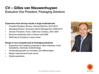 The renewable materials company
CV – Gilles van Nieuwenhuyzen
Executive Vice President, Packaging Solutions
The renewable materials company
Experience from driving results in large multinationals
• President Enablers Division, Danisco/DuPont, 2010-2014
• Managing Director, Executive Interim Management, 2008-2010
• Division President, Purac, CSM (now Corbion), 2001-2007
• Business leadership roles in Rexam and DSM
• McKinsey & Company in early career
Brings in new competencies to Packaging Solutions
• Experience from leading companies in other industries: Food
ingredients, chemicals, biotechnology
• Accelerating growth via innovation and differentiation
• Margin improvements track record
• Global experience
 