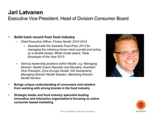 The renewable materials company
Jari Latvanen
Executive Vice President, Head of Division Consumer Board
The renewable materials company
• Solid track record from food industry
– Chief Executive Officer, Findus Nordic 2010-2014
• Awarded with the Swedish Food Prize 2013 for
managing the infamous horse meat scandal and acting
as a whistle blower, White Guide award, Taste
Developer of the Year 2013
– Various leadership positions within Nestlé e.g. Managing
Director, Nestlé Czech Republic and Slovakia, Assistant
Vice President, Zone Europe Nestlé, HQ Switzerland,
Managing Director Nestlé Sweden, Marketing Director
Nestlé Nordics
• Brings unique understanding of consumers and retailers
from working with strong brands in the food industry
• Strategic leader and food industry specialist leading
innovative and interactive organization's focusing on active
consumer based marketing
 