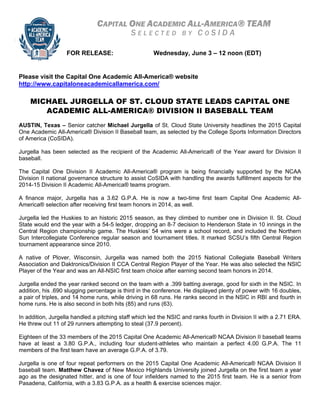 CAPITAL ONE ACADEMIC ALL-AMERICA® TEAM
S E L E C T E D B Y C O S I D A
FOR RELEASE: Wednesday, June 3 – 12 noon (EDT)
Please visit the Capital One Academic All-America® website
http://www.capitaloneacademicallamerica.com/
MICHAEL JURGELLA OF ST. CLOUD STATE LEADS CAPITAL ONE
ACADEMIC ALL-AMERICA® DIVISION II BASEBALL TEAM
AUSTIN, Texas – Senior catcher Michael Jurgella of St. Cloud State University headlines the 2015 Capital
One Academic All-America® Division II Baseball team, as selected by the College Sports Information Directors
of America (CoSIDA).
Jurgella has been selected as the recipient of the Academic All-America® of the Year award for Division II
baseball.
The Capital One Division II Academic All-America® program is being financially supported by the NCAA
Division II national governance structure to assist CoSIDA with handling the awards fulfillment aspects for the
2014-15 Division II Academic All-America® teams program.
A finance major, Jurgella has a 3.62 G.P.A. He is now a two-time first team Capital One Academic All-
America® selection after receiving first team honors in 2014, as well.
Jurgella led the Huskies to an historic 2015 season, as they climbed to number one in Division II. St. Cloud
State would end the year with a 54-5 ledger, dropping an 8-7 decision to Henderson State in 10 innings in the
Central Region championship game. The Huskies’ 54 wins were a school record, and included the Northern
Sun Intercollegiate Conference regular season and tournament titles. It marked SCSU’s fifth Central Region
tournament appearance since 2010.
A native of Plover, Wisconsin, Jurgella was named both the 2015 National Collegiate Baseball Writers
Association and Daktronics/Division II CCA Central Region Player of the Year. He was also selected the NSIC
Player of the Year and was an All-NSIC first team choice after earning second team honors in 2014.
Jurgella ended the year ranked second on the team with a .399 batting average, good for sixth in the NSIC. In
addition, his .690 slugging percentage is third in the conference. He displayed plenty of power with 16 doubles,
a pair of triples, and 14 home runs, while driving in 68 runs. He ranks second in the NSIC in RBI and fourth in
home runs. He is also second in both hits (85) and runs (63).
In addition, Jurgella handled a pitching staff which led the NSIC and ranks fourth in Division II with a 2.71 ERA.
He threw out 11 of 29 runners attempting to steal (37.9 percent).
Eighteen of the 33 members of the 2015 Capital One Academic All-America® NCAA Division II baseball teams
have at least a 3.80 G.P.A., including four student-athletes who maintain a perfect 4.00 G.P.A. The 11
members of the first team have an average G.P.A. of 3.79.
Jurgella is one of four repeat performers on the 2015 Capital One Academic All-America® NCAA Division II
baseball team. Matthew Chavez of New Mexico Highlands University joined Jurgella on the first team a year
ago as the designated hitter, and is one of four infielders named to the 2015 first team. He is a senior from
Pasadena, California, with a 3.83 G.P.A. as a health & exercise sciences major.
 