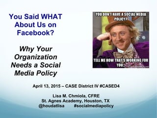 You Said WHAT
About Us on
Facebook?
Why Your
Organization
Needs a Social
Media Policy
April 13, 2015 – CASE District IV #CASED4
Lisa M. Chmiola, CFRE
St. Agnes Academy, Houston, TX
@houdatlisa #socialmediapolicy
 