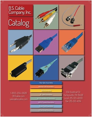 B.S.Cable
Company,Inc.
Catalog
334 Godshall Dr.
Harleysville, PA 19438
Local: 215-513-4OOO
Fax: 215-513-4O14
1-8OO-2O4-O628
BSCable.com
sales@bscable.com
Modular & 110 Assemblies
Telco Assemblies
RF Cable Assemblies
A/V Assemblies & Electronics
USB & Firewire Assemblies
Power Cord Assemblies
D-Sub Serial Assemblies
Fiber Optic Assemblies
 