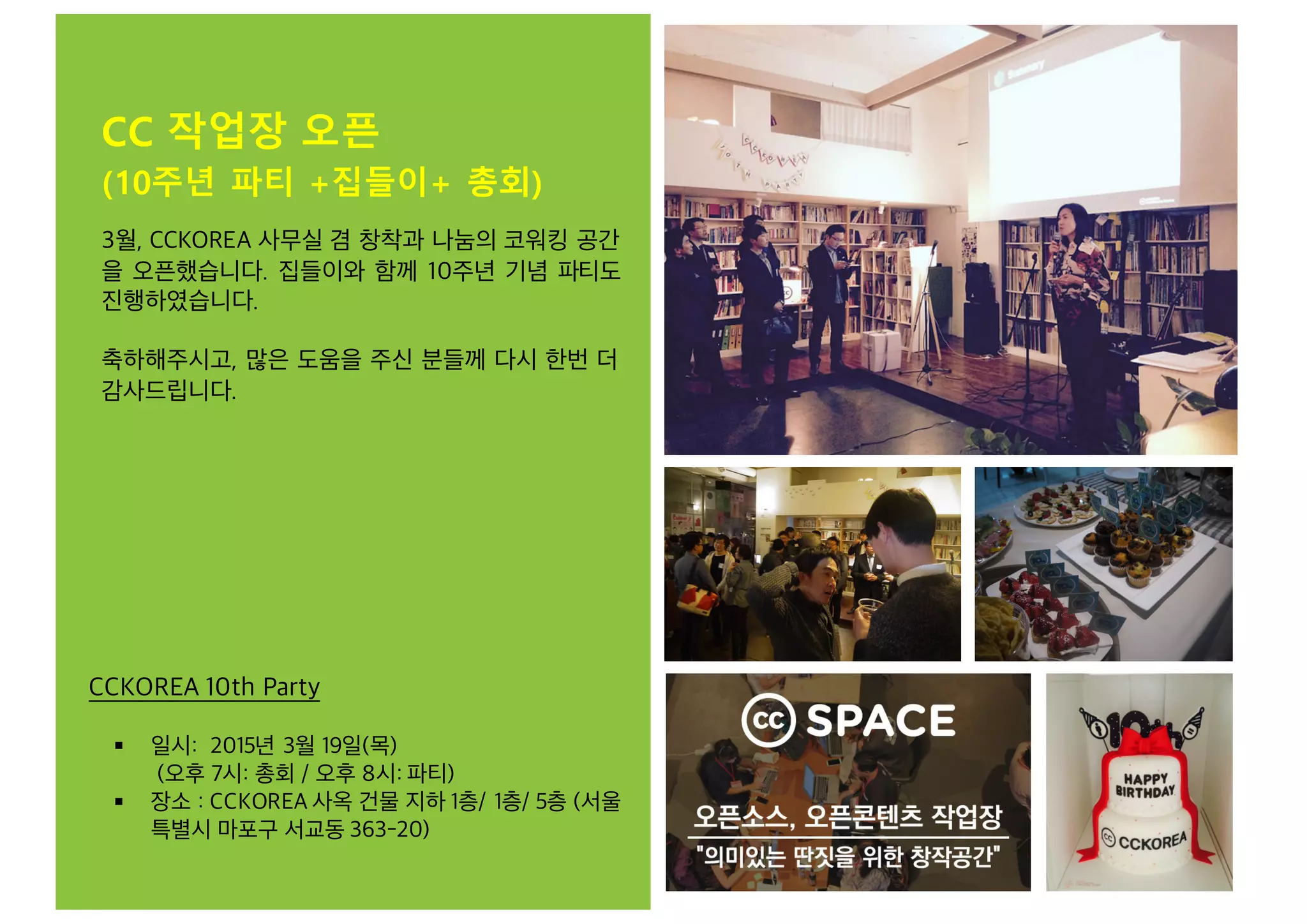 CC 작업장 오픈
(10주년 파티 +집들이+ 총회)
CCKOREA 10th Party
§ 일시: 2015년 3월 19일(목)
(오후 7시: 총회 / 오후 8시: 파티)
§ 장소 : CCKOREA 사옥 건물 지하 1층/ 1층/ 5층 (서울
특별시 마포구 서교동 363-20)
3월, CCKOREA 사무실 겸 창착과 나눔의 코워킹 공간
을 오픈했습니다. 집들이와 함께 10주년 기념 파티도
진행하였습니다.
축하해주시고, 많은 도움을 주신 분들께 다시 한번 더
감사드립니다.
 