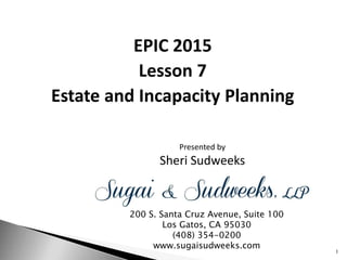 Presented by
Sheri Sudweeks
EPIC 2015
Lesson 7
Estate and Incapacity Planning
200 S. Santa Cruz Avenue, Suite 100
Los Gatos, CA 95030
(408) 354-0200
www.sugaisudweeks.com
1
 