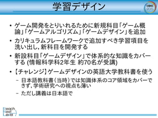 学習デザイン
●
ゲーム開発をとりいれるために新規科目「ゲーム概
論」「ゲームアルゴリズム」「ゲームデザイン」を追加
●
カリキュラムフレームワークで追加すべき学習項目を
洗い出し，新科目を開発する
●
新設科目「ゲームデザイン」で体系的な知識をカバー
する (情報科学科2年生 約70名が受講)
●
【チャレンジ】ゲームデザインの英語大学教科書を使う
– 日本語教科書（当時）では知識体系のコア領域をカバーで
きず，学術研究への視点も薄い
– ただし講義は日本語で
 