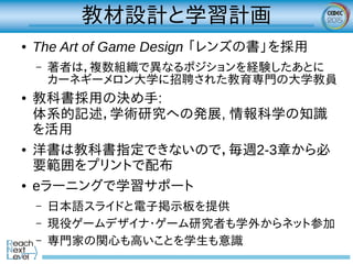 教材設計と学習計画
● The Art of Game Design 「レンズの書」を採用
– 著者は，複数組織で異なるポジションを経験したあとに
カーネギーメロン大学に招聘された教育専門の大学教員
● 教科書採用の決め手:
体系的記述，学術研究への発展, 情報科学の知識
を活用
● 洋書は教科書指定できないので，毎週2-3章から必
要範囲をプリントで配布
● eラーニングで学習サポート
– 日本語スライドと電子掲示板を提供
– 現役ゲームデザイナ・ゲーム研究者も学外からネット参加
– 専門家の関心も高いことを学生も意識
 