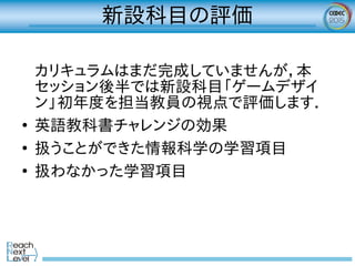 新設科目の評価
カリキュラムはまだ完成していませんが，本
セッション後半では新設科目「ゲームデザイ
ン」初年度を担当教員の視点で評価します．
●
英語教科書チャレンジの効果
●
扱うことができた情報科学の学習項目
●
扱わなかった学習項目
 