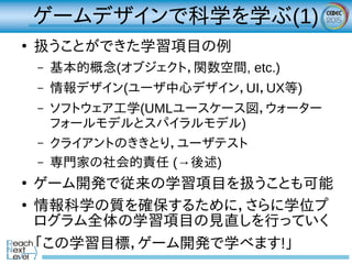 ゲームデザインで科学を学ぶ(1)
●
扱うことができた学習項目の例
– 基本的概念(オブジェクト，関数空間, etc.)
– 情報デザイン(ユーザ中心デザイン，UI，UX等)
– ソフトウェア工学(UMLユースケース図，ウォーター
フォールモデルとスパイラルモデル)
– クライアントのききとり，ユーザテスト
– 専門家の社会的責任 (→後述)
●
ゲーム開発で従来の学習項目を扱うことも可能
●
情報科学の質を確保するために，さらに学位プ
ログラム全体の学習項目の見直しを行っていく
「この学習目標，ゲーム開発で学べます!」
 