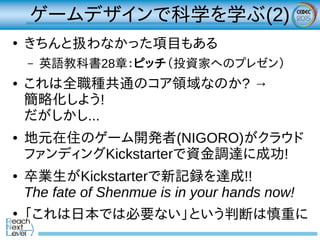 ゲームデザインで科学を学ぶ(2)
●
きちんと扱わなかった項目もある
– 英語教科書28章：ピッチ（投資家へのプレゼン）
● これは全職種共通のコア領域なのか? →
簡略化しよう!
だがしかし...
● 地元在住のゲーム開発者(NIGORO)がクラウド
ファンディングKickstarterで資金調達に成功!
● 卒業生がKickstarterで新記録を達成!!
The fate of Shenmue is in your hands now!
●
「これは日本では必要ない」という判断は慎重に
 