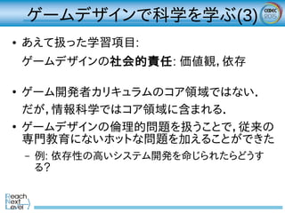 ゲームデザインで科学を学ぶ(3)
● あえて扱った学習項目:
ゲームデザインの社会的責任: 価値観，依存
●
ゲーム開発者カリキュラムのコア領域ではない．
だが，情報科学ではコア領域に含まれる．
●
ゲームデザインの倫理的問題を扱うことで，従来の
専門教育にないホットな問題を加えることができた
– 例: 依存性の高いシステム開発を命じられたらどうす
る？
 