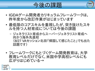 今後の課題
● IGDAゲーム開発者カリキュラムフレームワークは，
昨年度から改訂作業がはじまっています
●
最低限のコアスキルを重視したが、突き抜けたスキ
ルを持つ人材育成については今後の課題
– ジェネラリスト育成からスーパージェネラリスト育成へ
向かう海外先進校
（8/27 VAセッション北田「帰国して感じたこと」でも出た
話題です）
●
フレームワークにもとづくゲーム開発教育は、大学
教育レベルだけでなく，米国中学高校レベルにも
広がりはじめている→
 