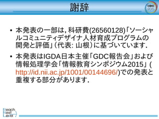 謝辞
● 本発表の一部は，科研費(26560128)「ソーシャ
ルコミュニティデザイナ人材育成プログラムの
開発と評価」（代表: 山根）に基づいています．
● 本発表はIGDA日本主催「GDC報告会」および
情報処理学会「情報教育シンポジウム2015」 (
http://id.nii.ac.jp/1001/00144696/)での発表と
重複する部分があります．
 