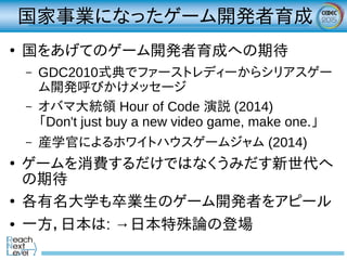 国家事業になったゲーム開発者育成
●
国をあげてのゲーム開発者育成への期待
– GDC2010式典でファーストレディーからシリアスゲー
ム開発呼びかけメッセージ
– オバマ大統領 Hour of Code 演説 (2014)
「Don't just buy a new video game, make one.」
– 産学官によるホワイトハウスゲームジャム (2014)
●
ゲームを消費するだけではなくうみだす新世代へ
の期待
●
各有名大学も卒業生のゲーム開発者をアピール
● 一方，日本は: →日本特殊論の登場
 