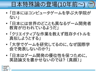 日本特殊論の登場(10年前～)
●
「日本にはコンピュータゲームを学ぶ大学院が
ない」
●
「日本には世界のどことも異なるゲーム開発者
教育が行われているようだ」
●
「クリエイティブな作業を教えず既存タイトルを
真似しようとする」
●
「大学でゲームを研究してるのに、なぜ国際学
会で発表しないのか?」
●
「日本はゲーム開発の優位性を保つために，
英語論文を書かせないのでは? （真顔）」
 