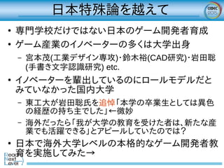 日本特殊論を越えて
●
専門学校だけではない日本のゲーム開発者育成
●
ゲーム産業のイノベーターの多くは大学出身
– 宮本茂(工業デザイン専攻)・鈴木裕(CAD研究)・岩田聡
(手書き文字認識研究) etc.
●
イノベーターを輩出しているのにロールモデルだと
みていなかった国内大学
– 東工大が岩田聡氏を追悼「本学の卒業生としては異色
の経歴の持ち主でした」←微妙
– 海外だったら「我が大学の教育を受けた者は、新たな産
業でも活躍できる」とアピールしていたのでは？
●
日本で海外大学レベルの本格的なゲーム開発者教
育を実施してみた→
 