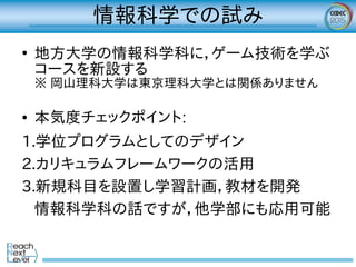 情報科学での試み
●
地方大学の情報科学科に，ゲーム技術を学ぶ
コースを新設する
※ 岡山理科大学は東京理科大学とは関係ありません
● 本気度チェックポイント:
1.学位プログラムとしてのデザイン
2.カリキュラムフレームワークの活用
3.新規科目を設置し学習計画，教材を開発
情報科学科の話ですが，他学部にも応用可能
 