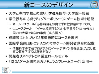 新コースのデザイン
● 大学と専門学校との違い: 学位を授与・大学院へ接続
● 学位授与の方針(ディグリーポリシー)にゲーム技術を明記
– オールドスクール「必修科目を邪魔せずに放課後にやってね」
– ニュースクール　「ゲーム技術学ばないと卒業できないからね」
– 国内の大学では初の事例 （当方調べ）
● 成績等にもとづいて3年進級時にコースを選択
● 国際学会(IEEE-CS, ACM)でのゲーム開発者教育に配慮
– 情報科学の学位プログラムにゲームデザイン等を追加，ただし教
育の質を下げては意味がない
●
開発者リスペクトと卒業生ロールモデル
● 「IGDAゲーム開発者カリキュラムフレームワーク」活用→
 