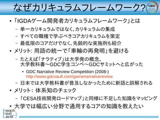 なぜカリキュラムフレームワーク?
● 「IGDAゲーム開発者カリキュラムフレームワーク」とは
– 単一カリキュラムではなく，カリキュラムの集成
– すべての職種で学ぶべきコアカリキュラムを策定
– 最低限のコアだけでなく，先鋭的な実施例も紹介
● メリット: 用語の統一で「車輪の再発明」を避ける
– たとえば「ナラティブ」は大学発の概念。
大学教科書～GDC学生コンペ～GDCサミットへと広がった
● GDC Narrative Review Competition (2008-)
http://www.gdcvault.com/gamenarrativereview
– 日本では大学教科書が普及しなかったために新語と誤解される
●
メリット： 体系知のチェック
– 「CESA技術開発ロードマップ」と同様に不足した知識をマッピング
●
大学では幅広い分野で通用するコアの知識を教えたい
 
