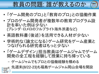 教員の問題: 誰が教えるのか
●
「ゲーム開発のプロ」と「教育のプロ」との協働作業
●
プロのゲーム開発者が複数年の教育プログラム設
計を率いた例は少ない
(ブレンダ・ロメロのフルブライト海外派遣など)
●
英語教科書（後述）を活用できる人材が少ない
●
学術的な（論文になる）ゲーム研究をゲーム産業と
つなげられる研究者はもっと少ない
●
「ゲームデザイン」担当教員はゲームジャムでゲーム
開発の全工程を経験して授業に持ち帰っている
– ゲームジャムでもプロとの協働経験を積める
– 先週末(8/22-23)も福島ゲームジャム岡山会場を開設
 