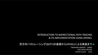 INTRODUCTION	
  TO	
  BIDIRECTIONAL	
  PATH	
  TRACING	
  	
  
&	
  ITS	
  IMPLEMENTATION	
  USING	
  OPENCL	
  
	
  
双方向パストレーシング(BDPT)の基礎からOPENCLによる実装まで	
  
TAKAHIRO	
  HARADA	
  	
  	
  	
  	
  (AMD)	
  
SHO	
  IKEDA	
  (RICOH)	
  
SYOYO	
  FUJITA	
  	
  	
  	
  	
  	
  (LTE)	
  
 