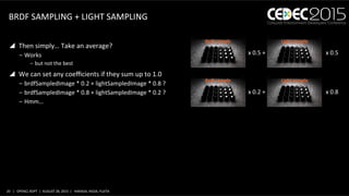 20	
   |	
  	
  	
  OPENCL	
  BDPT	
  	
  |	
  	
  AUGUST	
  28,	
  2015	
  	
  |	
  	
  	
  HARADA,	
  IKEDA,	
  FUJITA	
  
BRDF	
  SAMPLING	
  +	
  LIGHT	
  SAMPLING	
  
y  Then	
  simply…	
  Take	
  an	
  average?	
  
‒ Works	
  
‒  but	
  not	
  the	
  best	
  
y  We	
  can	
  set	
  any	
  coeﬃcients	
  if	
  they	
  sum	
  up	
  to	
  1.0	
  
‒ brdfSampledImage	
  *	
  0.2	
  +	
  lightSampledImage	
  *	
  0.8	
  ?	
  
‒ brdfSampledImage	
  *	
  0.8	
  +	
  lightSampledImage	
  *	
  0.2	
  ?	
  
‒ Hmm…	
  
x	
  0.5	
  +	
  	
   x	
  0.5	
  	
  
Brdf	
  sample	
   Light	
  sample	
  
x	
  0.2	
  +	
  	
   x	
  0.8	
  	
  
Brdf	
  sample	
   Light	
  sample	
  
 