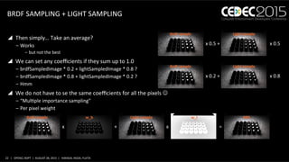 22	
   |	
  	
  	
  OPENCL	
  BDPT	
  	
  |	
  	
  AUGUST	
  28,	
  2015	
  	
  |	
  	
  	
  HARADA,	
  IKEDA,	
  FUJITA	
  
BRDF	
  SAMPLING	
  +	
  LIGHT	
  SAMPLING	
  
y  Then	
  simply…	
  Take	
  an	
  average?	
  
‒ Works	
  
‒  but	
  not	
  the	
  best	
  
y  We	
  can	
  set	
  any	
  coeﬃcients	
  if	
  they	
  sum	
  up	
  to	
  1.0	
  
‒ brdfSampledImage	
  *	
  0.2	
  +	
  lightSampledImage	
  *	
  0.8	
  ?	
  
‒ brdfSampledImage	
  *	
  0.8	
  +	
  lightSampledImage	
  *	
  0.2	
  ?	
  
‒ Hmm	
  
y  We	
  do	
  not	
  have	
  to	
  se	
  the	
  same	
  coeﬃcients	
  for	
  all	
  the	
  pixels	
  J	
  
‒ “MulJple	
  importance	
  sampling”	
  
‒ Per	
  pixel	
  weight	
  
x	
  0.5	
  +	
  	
   x	
  0.5	
  	
  
Brdf	
  sample	
   Light	
  sample	
  
x	
  0.2	
  +	
  	
   x	
  0.8	
  	
  
Brdf	
  sample	
   Light	
  sample	
  
x	
   +	
   x	
   =	
  
Brdf	
  sample	
   Light	
  sample	
  w_b	
   w_l	
   MIS	
  
 