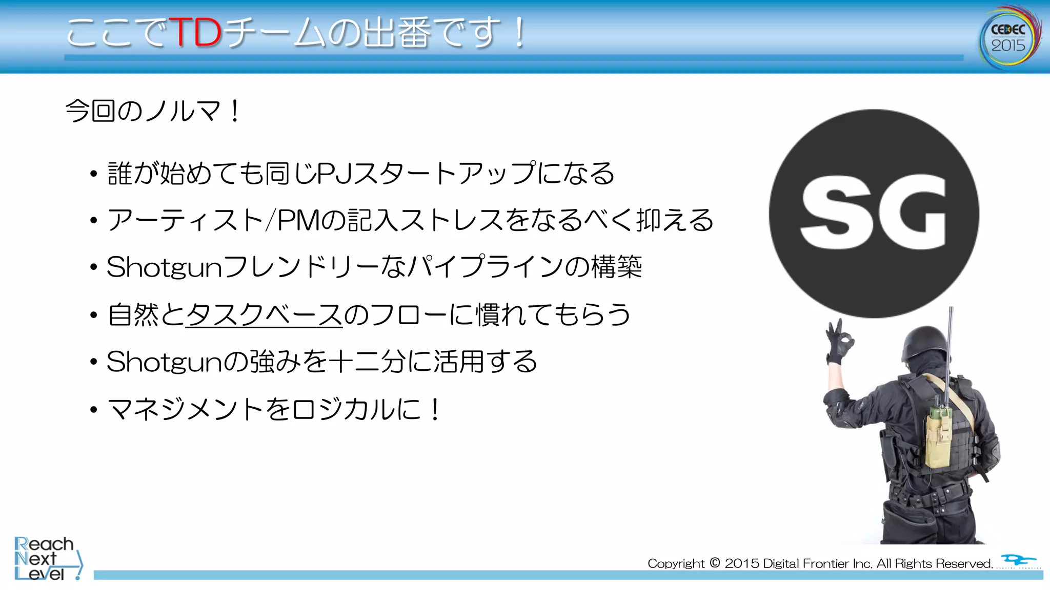 Copyright  ©  2015  Digital  Frontier  Inc.  All  Rights  Reserved.
ここでTDチームの出番です！
今回のノルマ！
•   誰が始めても同じPJスタートアップになる
•   アーティスト/PMの記入ストレスをなるべく抑える
•   Shotgunフレンドリーなパイプラインの構築
•   自然とタスクベースのフローに慣れてもらう
•   Shotgunの強みを十二分に活用する
•   マネジメントをロジカルに！
 