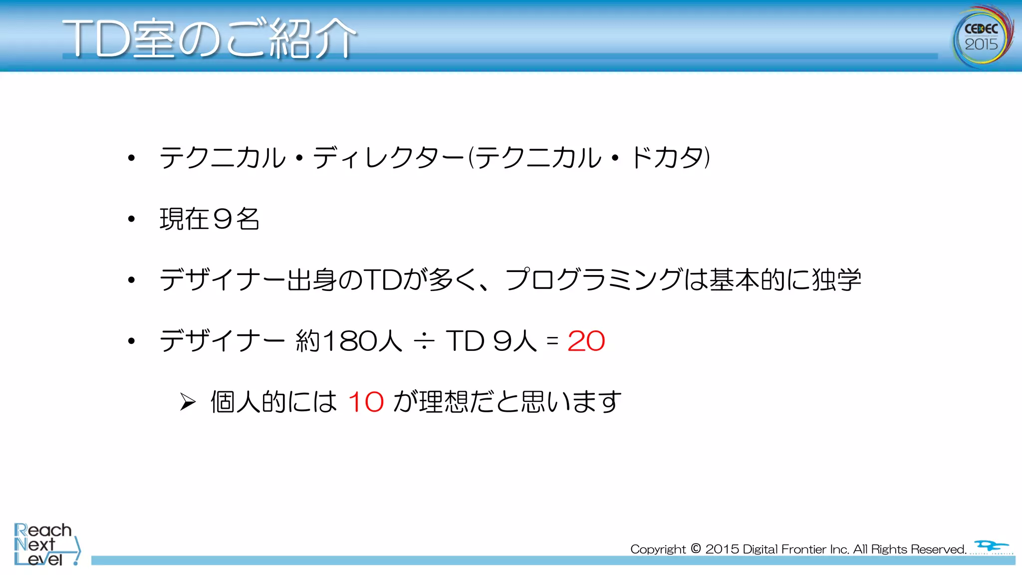 Copyright  ©  2015  Digital  Frontier  Inc.  All  Rights  Reserved.
TD室のご紹介
•  テクニカル・ディレクター(テクニカル・ドカタ)
•  現在９名
•  デザイナー出身のTDが多く、プログラミングは基本的に独学
•  デザイナー  約180人  ÷  TD  9人  =  20
Ø  個人的には  10  が理想だと思います
 