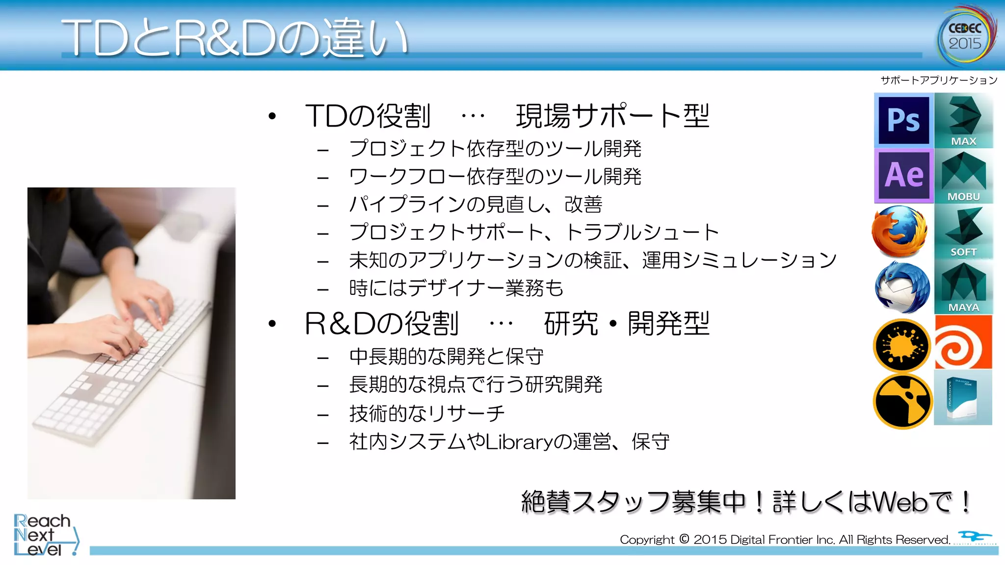 Copyright  ©  2015  Digital  Frontier  Inc.  All  Rights  Reserved.
TDとR&Dの違い
•  TDの役割　…　現場サポート型
–  プロジェクト依存型のツール開発
–  ワークフロー依存型のツール開発
–  パイプラインの見直し、改善
–  プロジェクトサポート、トラブルシュート
–  未知のアプリケーションの検証、運用シミュレーション
–  時にはデザイナー業務も
•  R＆Dの役割　…　研究・開発型
–  中長期的な開発と保守
–  長期的な視点で行う研究開発
–  技術的なリサーチ
–  社内システムやLibraryの運営、保守
絶賛スタッフ募集中！詳しくはWebで！
サポートアプリケーション
 