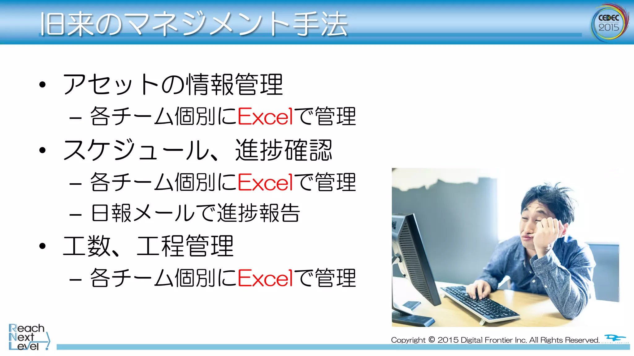 Copyright  ©  2015  Digital  Frontier  Inc.  All  Rights  Reserved.
旧来のマネジメント手法
•  アセットの情報管理
–  各チーム個別にExcelで管理
•  スケジュール、進捗確認
–  各チーム個別にExcelで管理
–  日報メールで進捗報告
•  工数、工程管理
–  各チーム個別にExcelで管理
 