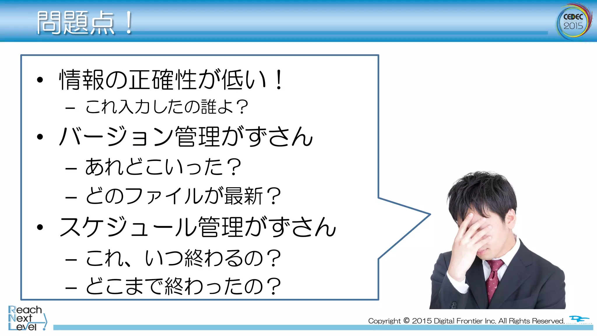 Copyright  ©  2015  Digital  Frontier  Inc.  All  Rights  Reserved.
問題点！
•  情報の正確性が低い！
–  これ入力したの誰よ？
•  バージョン管理がずさん
–  あれどこいった？
–  どのファイルが最新？
•  スケジュール管理がずさん
–  これ、いつ終わるの？
–  どこまで終わったの？
 