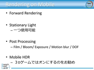 Rendering on Mobile
• Forward Rendering
• Stationary Light
– 一つ使用可能
• Post Processing
– Film / Bloom/ Exposure / Motion bl...