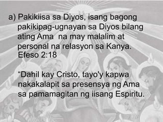 a) Pakikiisa sa Diyos, isang bagong
pakikipag-ugnayan sa Diyos bilang
ating Ama na may malalim at
personal na relasyon sa Kanya.
Efeso 2:18
“Dahil kay Cristo, tayo'y kapwa
nakakalapit sa presensya ng Ama
sa pamamagitan ng iisang Espiritu.
 