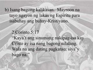 b) Isang bagong kalikasan. Mayroon na
tayo ngayon ng lakas ng Espiritu para
isabuhay ang buhay-Kristiyano.
2 Corinto 5:17
“Kaya’t ang sinumang nakipag-isa kay
Cristo ay isa nang bagong nilalang.
Wala na ang dating pagkatao; siya’y
bago na.”
 