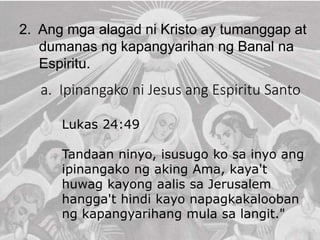 2. Ang mga alagad ni Kristo ay tumanggap at
dumanas ng kapangyarihan ng Banal na
Espiritu.
a. Ipinangako ni Jesus ang Espiritu Santo
Lukas 24:49
Tandaan ninyo, isusugo ko sa inyo ang
ipinangako ng aking Ama, kaya't
huwag kayong aalis sa Jerusalem
hangga't hindi kayo napagkakalooban
ng kapangyarihang mula sa langit."
 